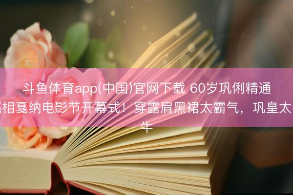 斗鱼体育app(中国)官网下载 60岁巩俐精通亮相戛纳电影节开幕式！穿露肩黑裙太霸气，巩皇太牛