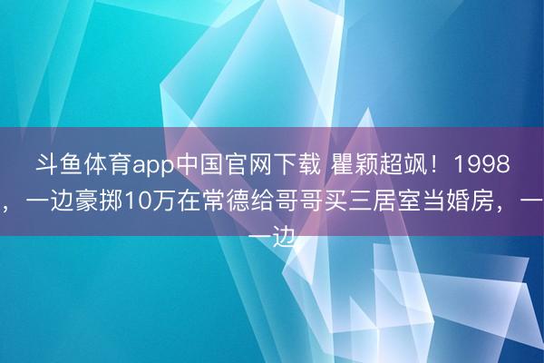 斗鱼体育app中国官网下载 瞿颖超飒！1998年，一边豪掷10万在常德给哥哥买三居室当婚房，一边