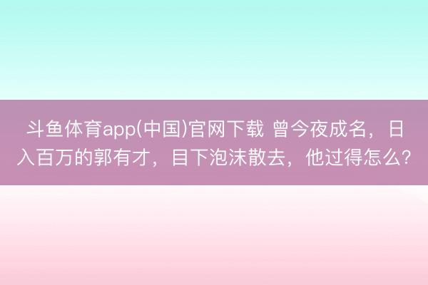 斗鱼体育app(中国)官网下载 曾今夜成名，日入百万的郭有才，目下泡沫散去，他过得怎么？