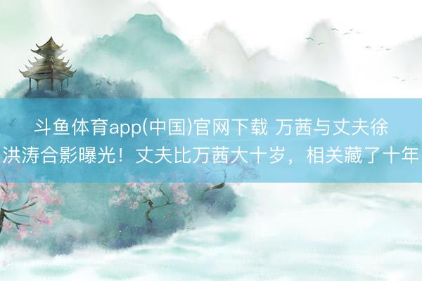 斗鱼体育app(中国)官网下载 万茜与丈夫徐洪涛合影曝光！丈夫比万茜大十岁，相关藏了十年