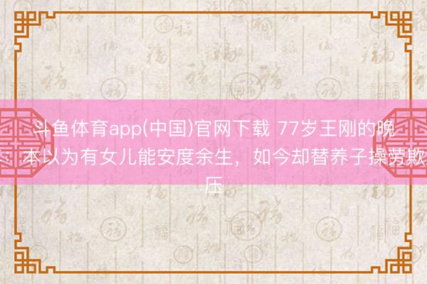 斗鱼体育app(中国)官网下载 77岁王刚的晚年：本以为有女儿能安度余生，如今却替养子操劳欺压