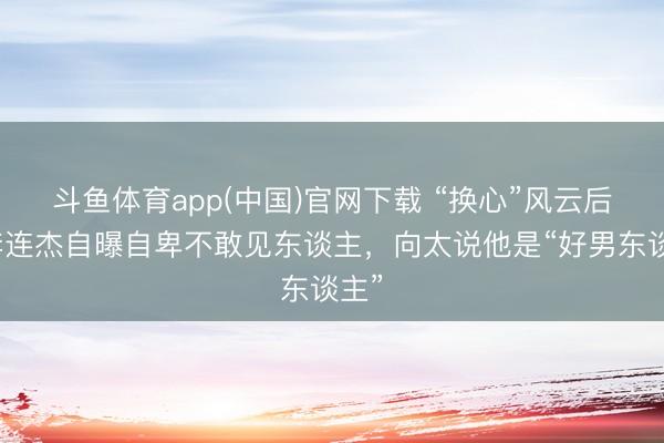 斗鱼体育app(中国)官网下载 “换心”风云后，李连杰自曝自卑不敢见东谈主，向太说他是“好男东谈主”