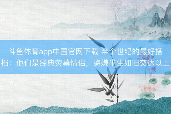 斗鱼体育app中国官网下载 半个世纪的最好搭档：他们是经典荧幕情侣，避嫌半生如旧交达以上