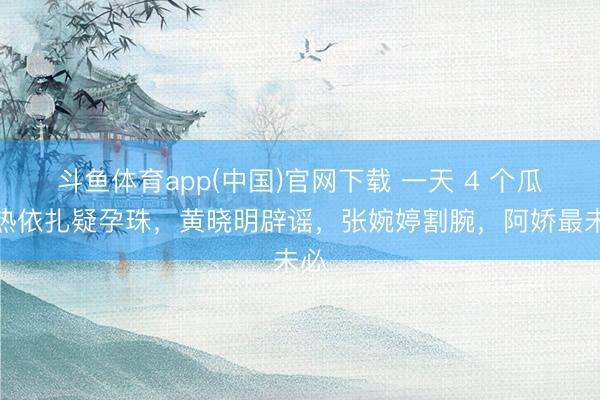 斗鱼体育app(中国)官网下载 一天 4 个瓜！热依扎疑孕珠，黄晓明辟谣，张婉婷割腕，阿娇最未必