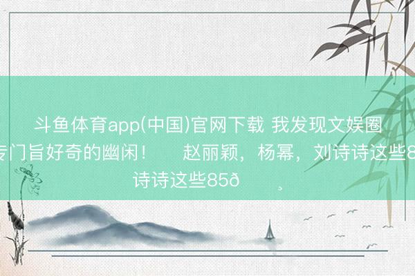斗鱼体育app(中国)官网下载 我发现文娱圈一个很专门旨好奇的幽闲！ ​赵丽颖，杨幂，刘诗诗这些85🌸