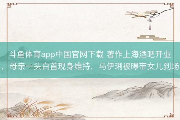 斗鱼体育app中国官网下载 著作上海酒吧开业，母亲一头白首现身维持，马伊琍被曝带女儿到场