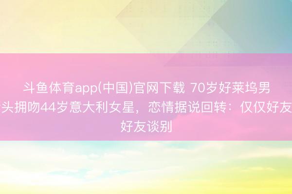 斗鱼体育app(中国)官网下载 70岁好莱坞男星街头拥吻44岁意大利女星，恋情据说回转：仅仅好友谈别