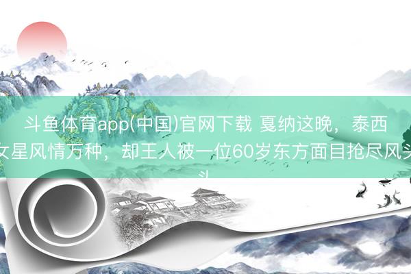 斗鱼体育app(中国)官网下载 戛纳这晚，泰西女星风情万种，却王人被一位60岁东方面目抢尽风头