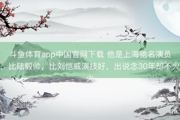 斗鱼体育app中国官网下载 他是上海驰名演员，比陆毅帅，比刘恺威演技好，出说念30年却不火
