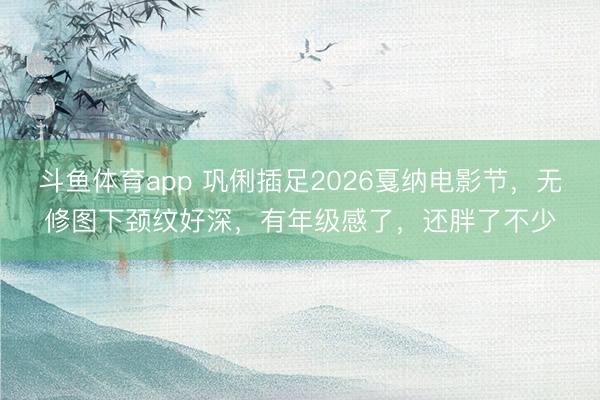 斗鱼体育app 巩俐插足2026戛纳电影节，无修图下颈纹好深，有年级感了，还胖了不少
