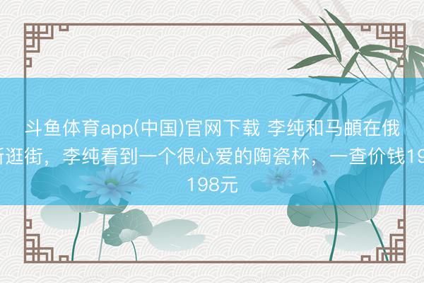 斗鱼体育app(中国)官网下载 李纯和马頔在俄罗斯逛街，李纯看到一个很心爱的陶瓷杯，一查价钱198元