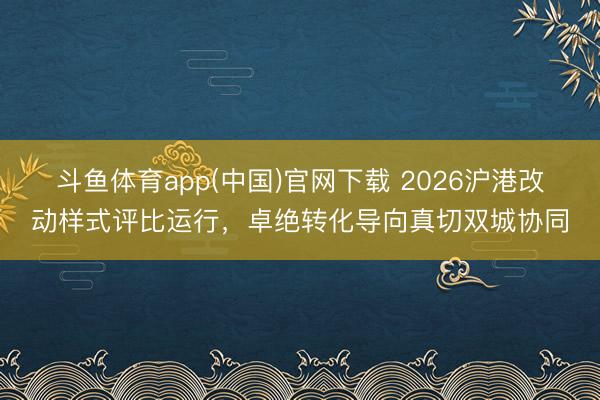 斗鱼体育app(中国)官网下载 2026沪港改动样式评比运行，卓绝转化导向真切双城协同