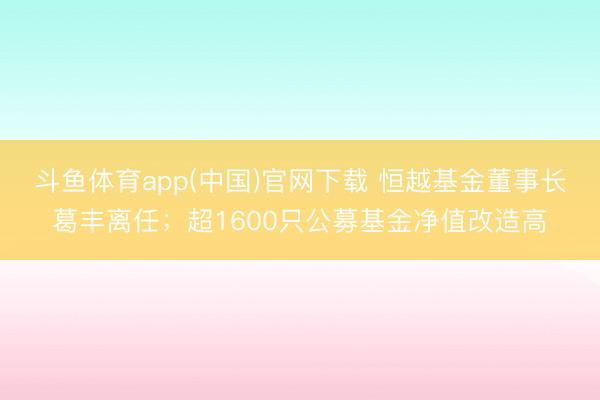 斗鱼体育app(中国)官网下载 恒越基金董事长葛丰离任；超1600只公募基金净值改造高