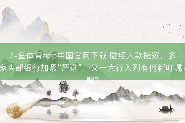 斗鱼体育app中国官网下载 陆续入款搬家，多家头部银行加紧“严选”，又一大行入列有何新叮嘱？