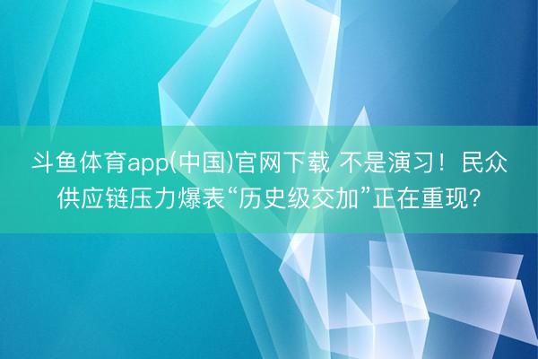 斗鱼体育app(中国)官网下载 不是演习！民众供应链压力爆表“历史级交加”正在重现？