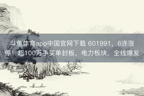 斗鱼体育app中国官网下载 601991，6连涨停！超100万手买单封板，电力板块，全线爆发