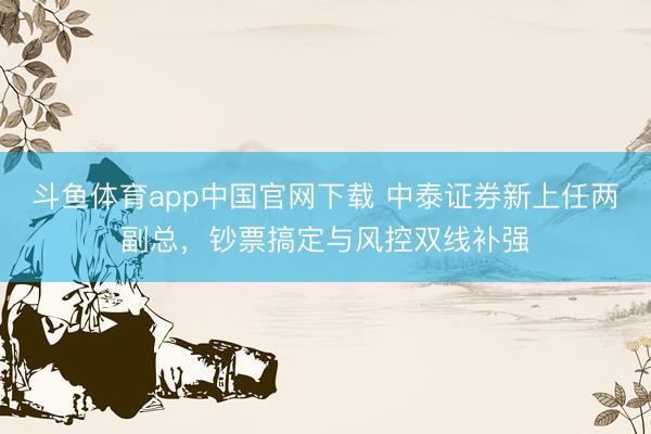斗鱼体育app中国官网下载 中泰证券新上任两副总，钞票搞定与风控双线补强
