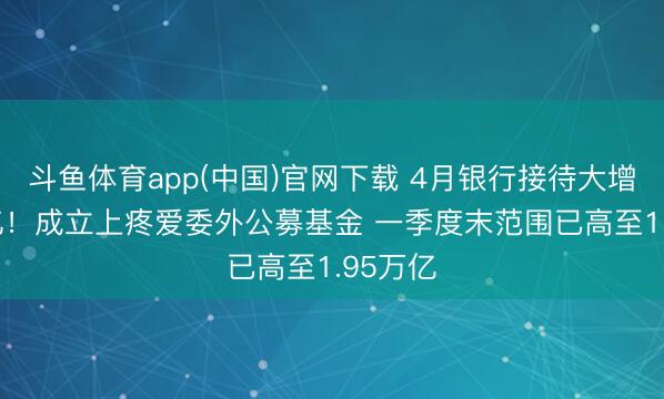 斗鱼体育app(中国)官网下载 4月银行接待大增2.6万亿！成立上疼爱委外公募基金 一季度末范围已高至1.95万亿