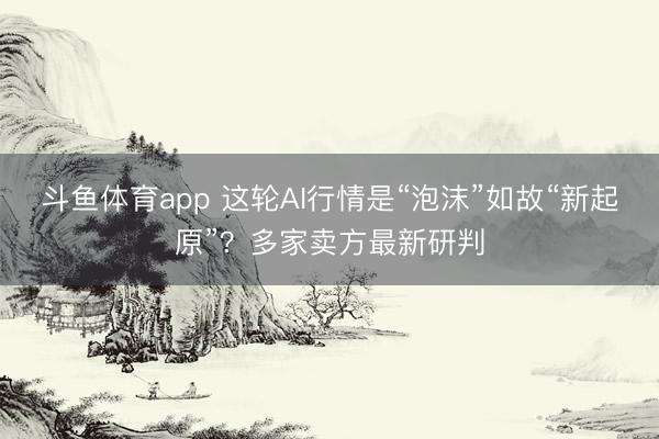 斗鱼体育app 这轮AI行情是“泡沫”如故“新起原”？多家卖方最新研判
