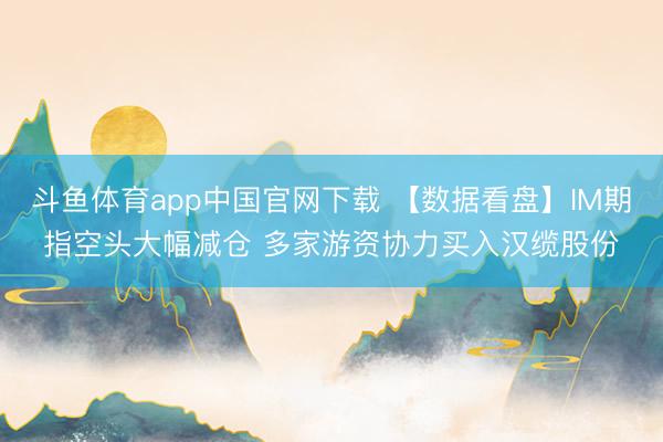 斗鱼体育app中国官网下载 【数据看盘】IM期指空头大幅减仓 多家游资协力买入汉缆股份