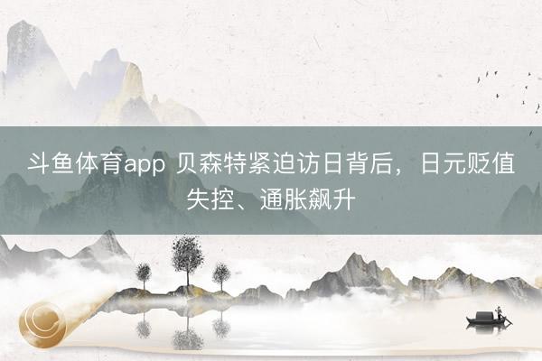 斗鱼体育app 贝森特紧迫访日背后，日元贬值失控、通胀飙升