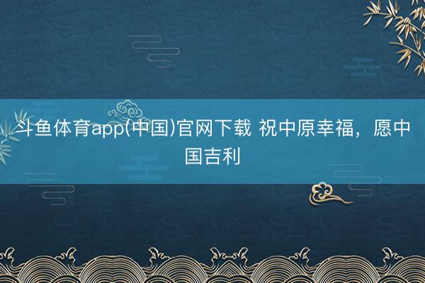 斗鱼体育app(中国)官网下载 祝中原幸福，愿中国吉利
