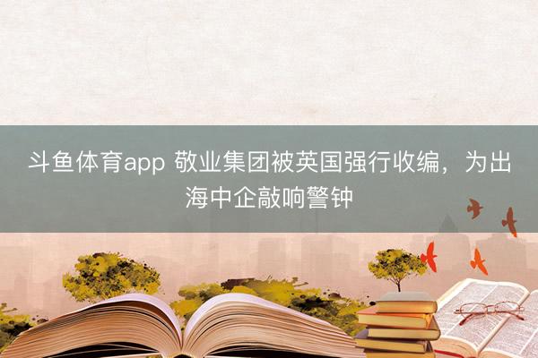 斗鱼体育app 敬业集团被英国强行收编，为出海中企敲响警钟