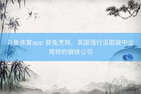 斗鱼体育app 获兔烹狗，英国强行汲取被中企周转的钢铁公司