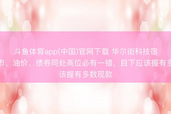 斗鱼体育app(中国)官网下载 华尔街科技宿将：股市、油价、债券同处高位必有一错，目下应该握有多数现款