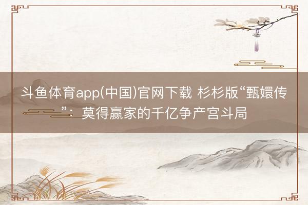 斗鱼体育app(中国)官网下载 杉杉版“甄嬛传”：莫得赢家的千亿争产宫斗局