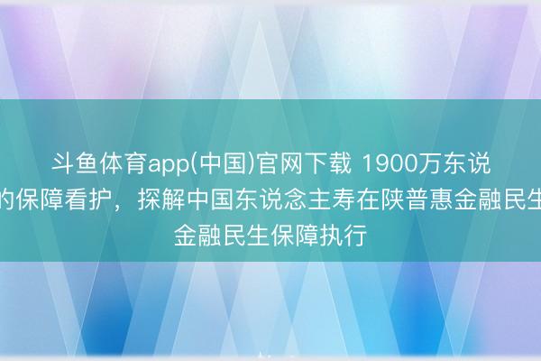 斗鱼体育app(中国)官网下载 1900万东说念主背后的保障看护，探解中国东说念主寿在陕普惠金融民生保障执行