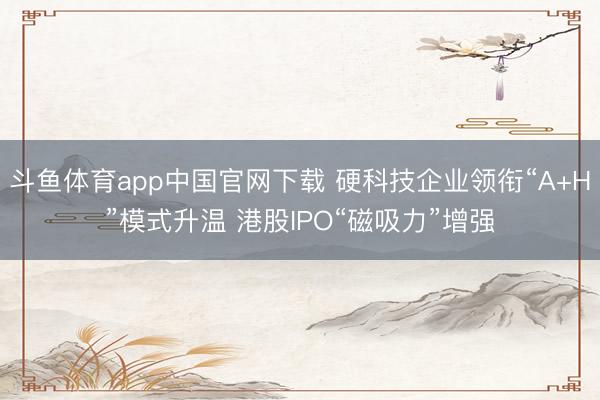 斗鱼体育app中国官网下载 硬科技企业领衔“A+H”模式升温 港股IPO“磁吸力”增强