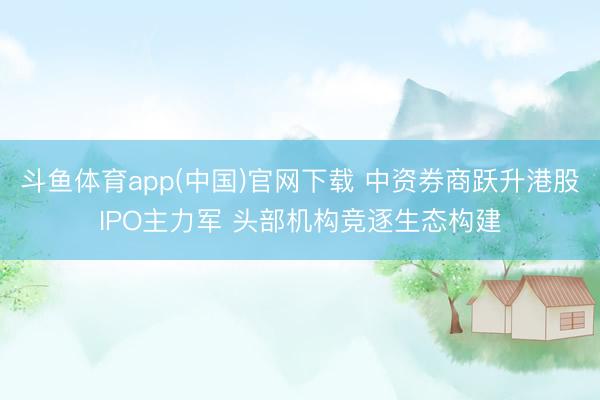 斗鱼体育app(中国)官网下载 中资券商跃升港股IPO主力军 头部机构竞逐生态构建