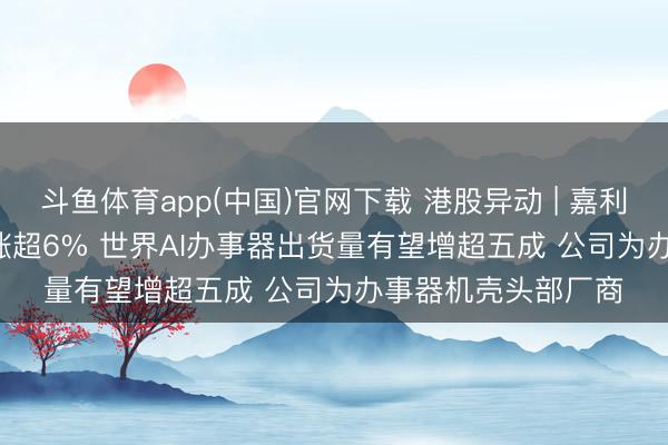 斗鱼体育app(中国)官网下载 港股异动 | 嘉利海外(01050)尾盘涨超6% 世界AI办事器出货量有望增超五成 公司为办事器机壳头部厂商