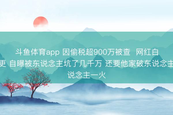 斗鱼体育app 因偷税超900万被查  网红白冰复更 自曝被东说念主坑了几千万 还要他家破东说念主一火