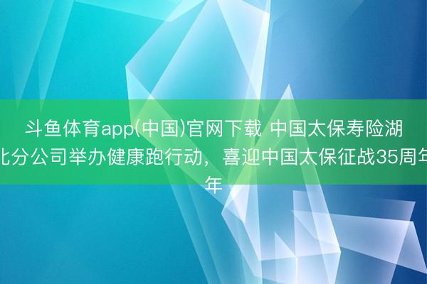 斗鱼体育app(中国)官网下载 中国太保寿险湖北分公司举办健康跑行动，喜迎中国太保征战35周年
