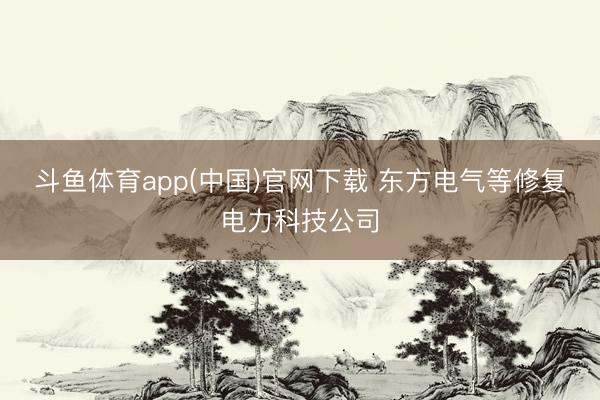 斗鱼体育app(中国)官网下载 东方电气等修复电力科技公司