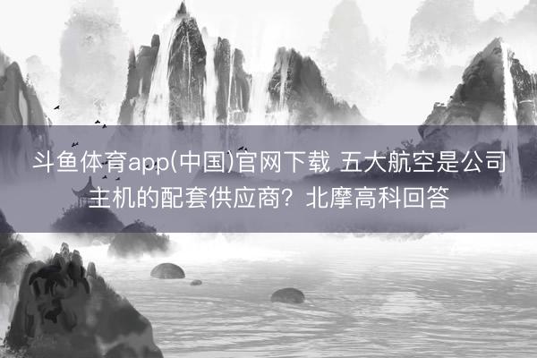 斗鱼体育app(中国)官网下载 五大航空是公司主机的配套供应商？北摩高科回答