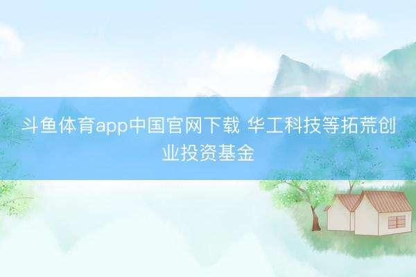 斗鱼体育app中国官网下载 华工科技等拓荒创业投资基金