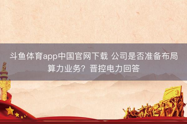斗鱼体育app中国官网下载 公司是否准备布局算力业务？晋控电力回答