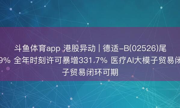 斗鱼体育app 港股异动 | 德适-B(02526)尾盘涨超9% 全年时刻许可暴增331.7% 医疗AI大模子贸易闭环可期