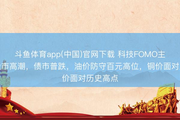斗鱼体育app(中国)官网下载 科技FOMO主导群众股市高潮，债市普跌，油价防守百元高位，铜价面对历史高点