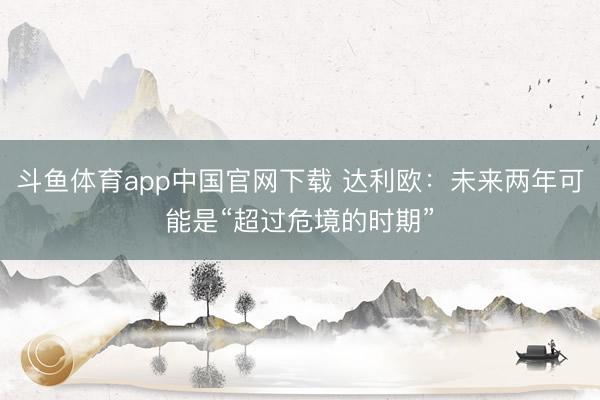 斗鱼体育app中国官网下载 达利欧：未来两年可能是“超过危境的时期”