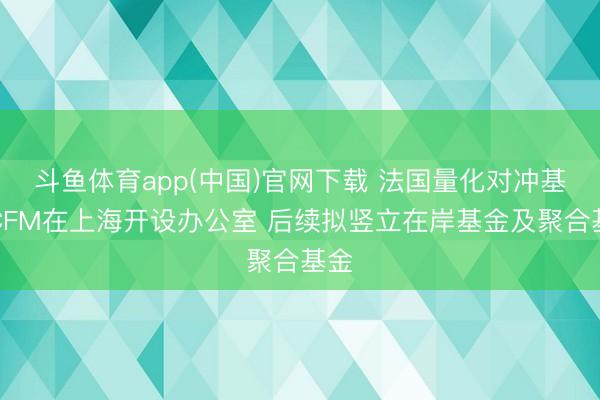 斗鱼体育app(中国)官网下载 法国量化对冲基金CFM在上海开设办公室 后续拟竖立在岸基金及聚合基金