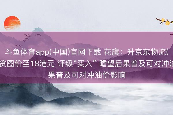 斗鱼体育app(中国)官网下载 花旗：升京东物流(02618)贪图价至18港元 评级“买入” 瞻望后果普及可对冲油价影响