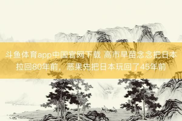 斗鱼体育app中国官网下载 高市早苗念念把日本拉回80年前，恶果先把日本玩回了45年前