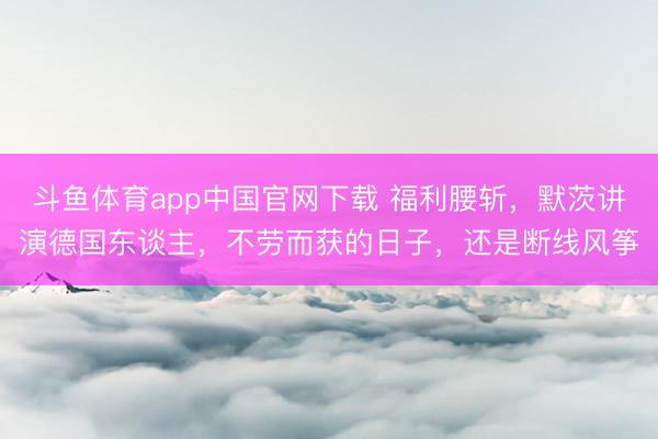 斗鱼体育app中国官网下载 福利腰斩，默茨讲演德国东谈主，不劳而获的日子，还是断线风筝