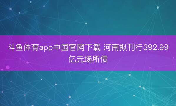 斗鱼体育app中国官网下载 河南拟刊行392.99亿元场所债