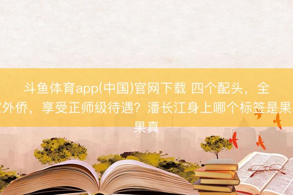 斗鱼体育app(中国)官网下载 四个配头，全家外侨，享受正师级待遇？潘长江身上哪个标签是果真