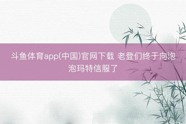 斗鱼体育app(中国)官网下载 老登们终于向泡泡玛特信服了